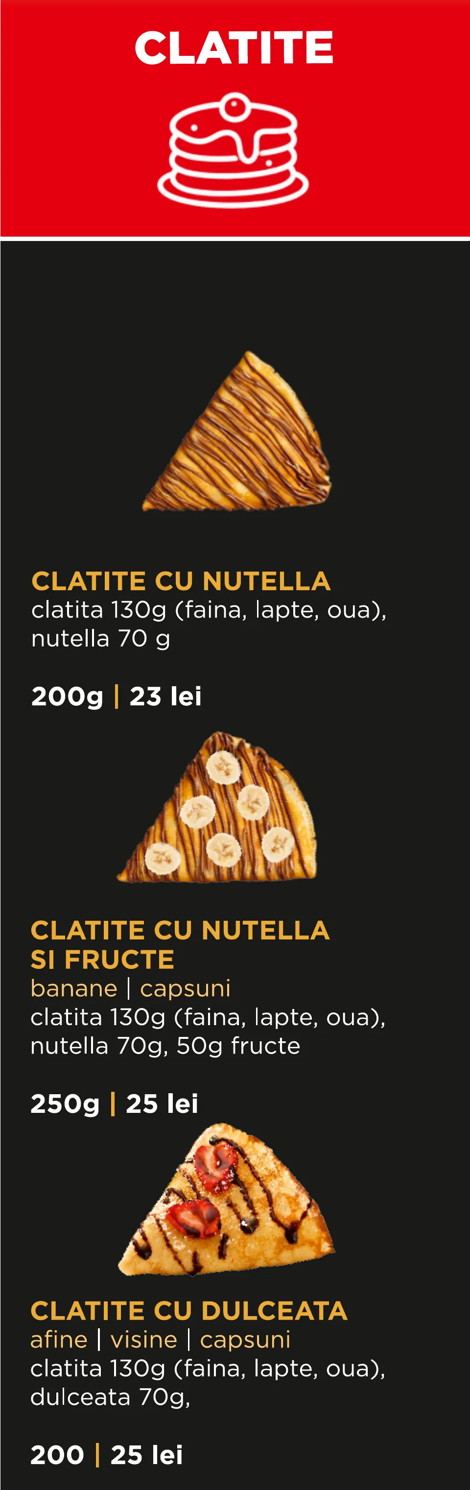 Clătite: Clătite cu Nutella 200 g – 23 lei; Clătite cu Nutella și fructe (banane sau căpșuni) 250 g – 25 lei; Clătite cu dulceață (afine, vișine sau căpșuni) 200 g – 25 lei.